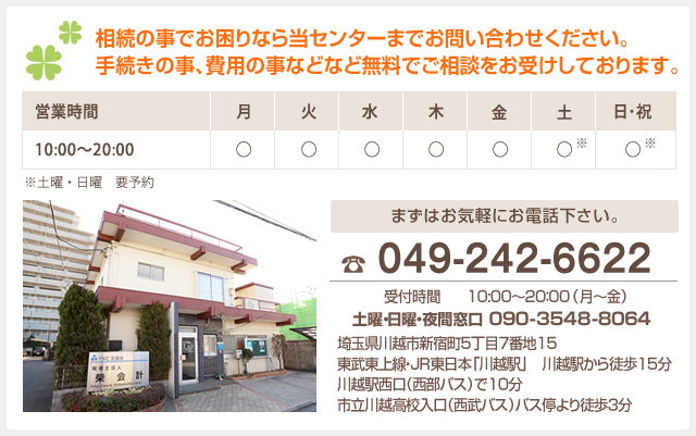 相続の事でお困りなら当センターまでお問い合わせください。手続きの事、費用の事など無料でご相談をお受けしております。 営業時間 10:00~20:00 ※土曜・日曜　要予約 まずはお気軽にお電話下さい。 049-242-6622 受付時間 10:00～20：00 （月～金） 埼玉県川越市新宿町5丁目7番地15 東武東上線・JR東日本「川越駅」　川越駅から徒歩15分 